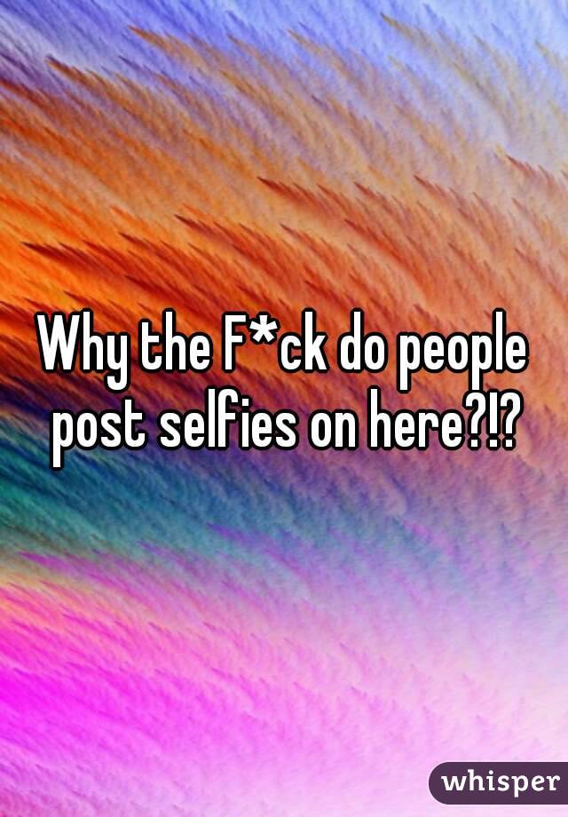 Why the F*ck do people post selfies on here?!?

