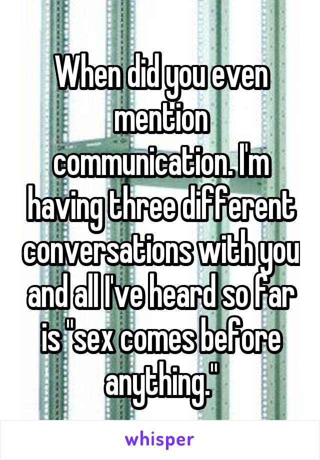 When did you even mention communication. I'm having three different conversations with you and all I've heard so far is "sex comes before anything."