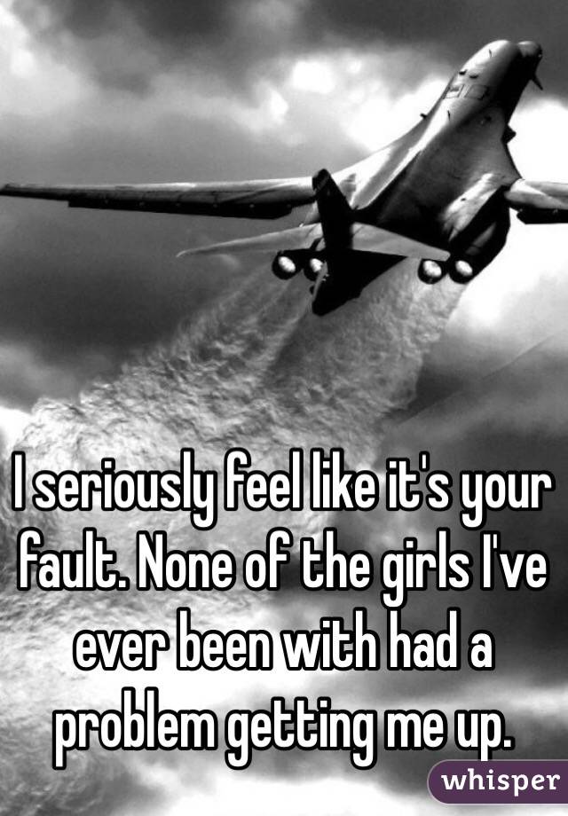 I seriously feel like it's your fault. None of the girls I've ever been with had a problem getting me up.