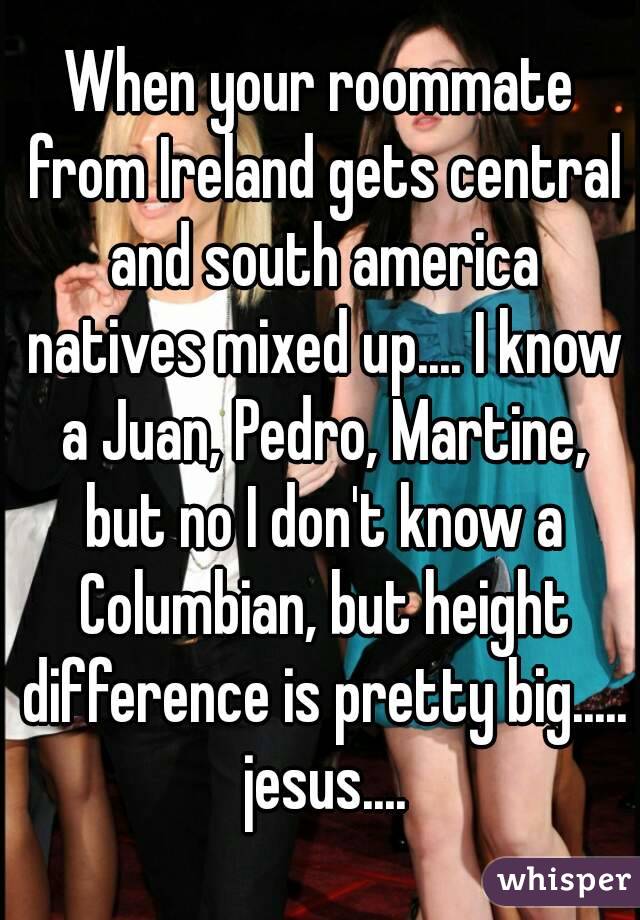 When your roommate from Ireland gets central and south america natives mixed up.... I know a Juan, Pedro, Martine, but no I don't know a Columbian, but height difference is pretty big..... jesus....