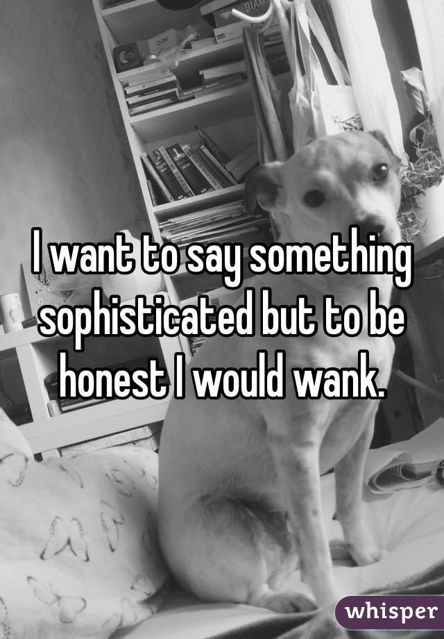 I want to say something sophisticated but to be honest I would wank. 