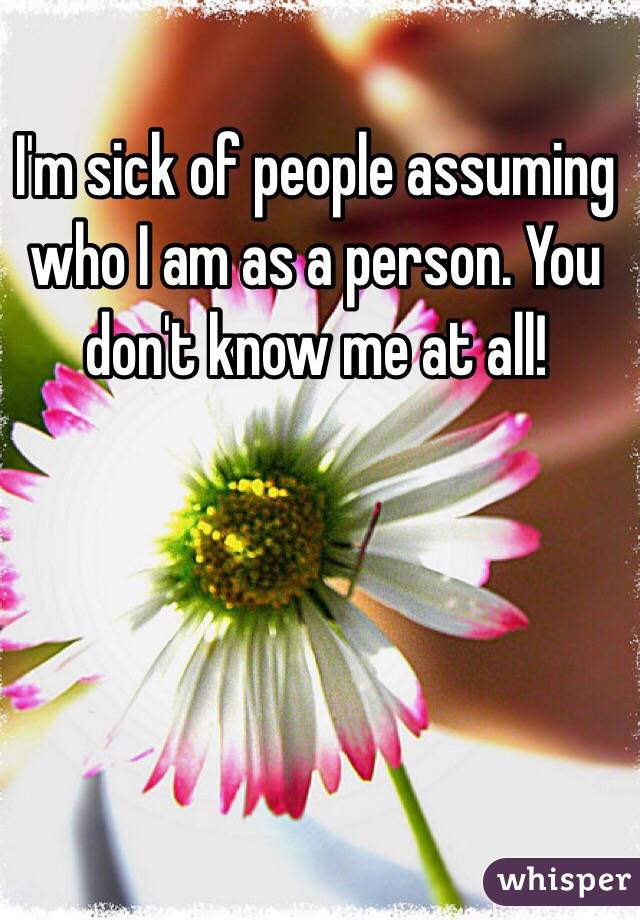 I'm sick of people assuming who I am as a person. You don't know me at all! 
