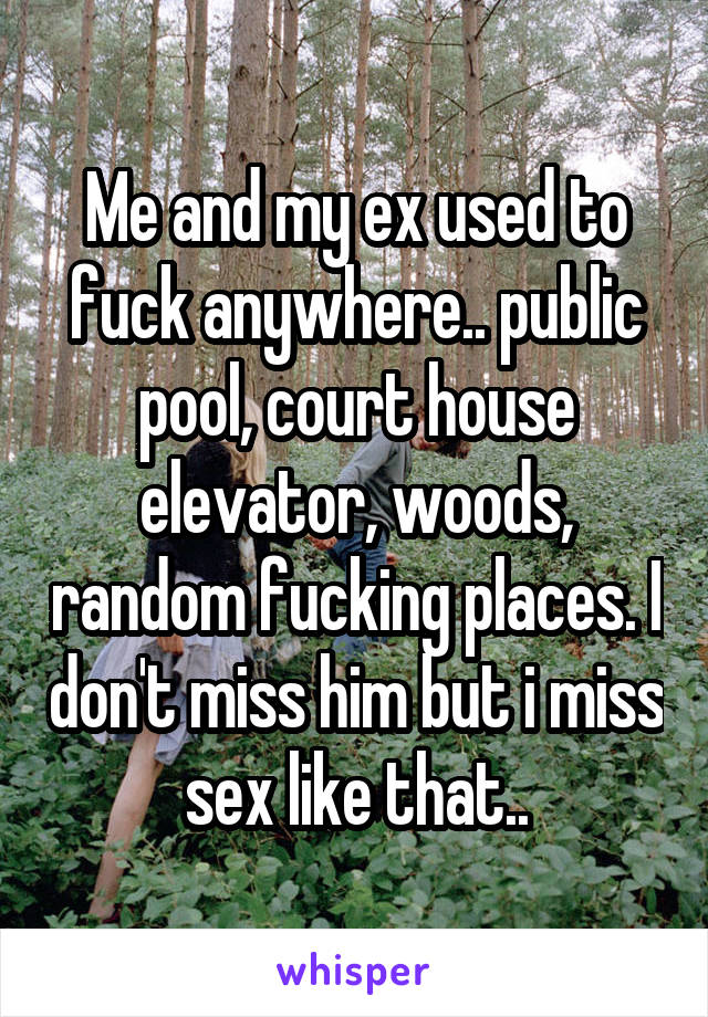 Me and my ex used to fuck anywhere.. public pool, court house elevator, woods, random fucking places. I don't miss him but i miss sex like that..
