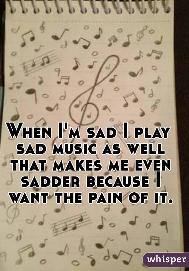 When I'm sad I play sad music as well that makes me even sadder because I want the pain of it.