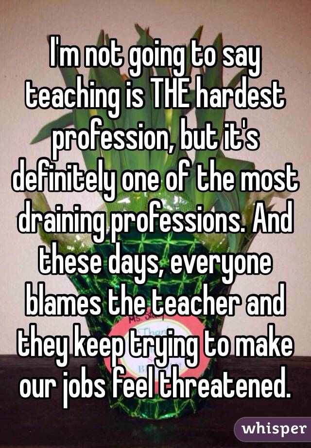 I'm not going to say teaching is THE hardest profession, but it's definitely one of the most draining professions. And these days, everyone blames the teacher and they keep trying to make our jobs feel threatened.