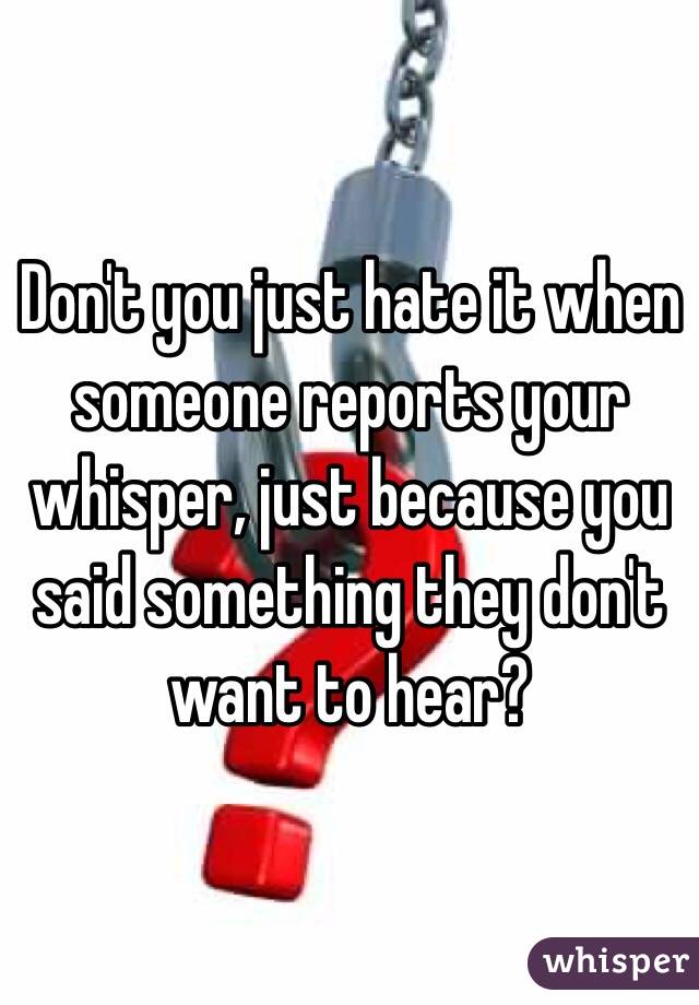 Don't you just hate it when someone reports your whisper, just because you said something they don't want to hear?