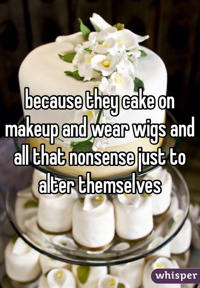 because they cake on makeup and wear wigs and all that nonsense just to alter themselves 