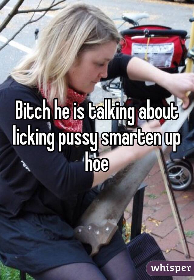 Bitch he is talking about licking pussy smarten up hoe 