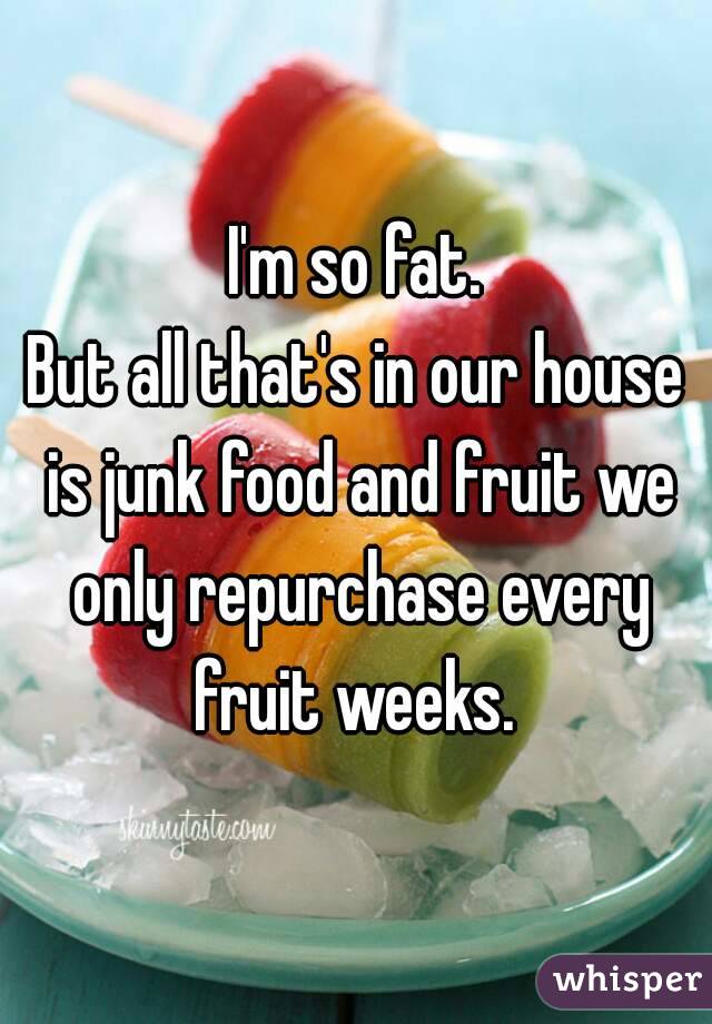 I'm so fat.
But all that's in our house is junk food and fruit we only repurchase every fruit weeks. 
