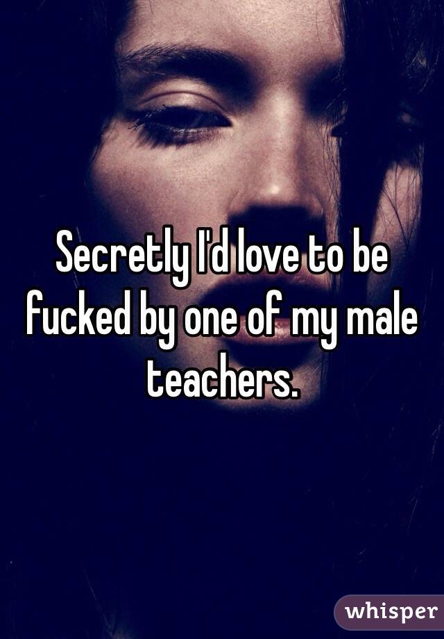 Secretly I'd love to be fucked by one of my male teachers. 