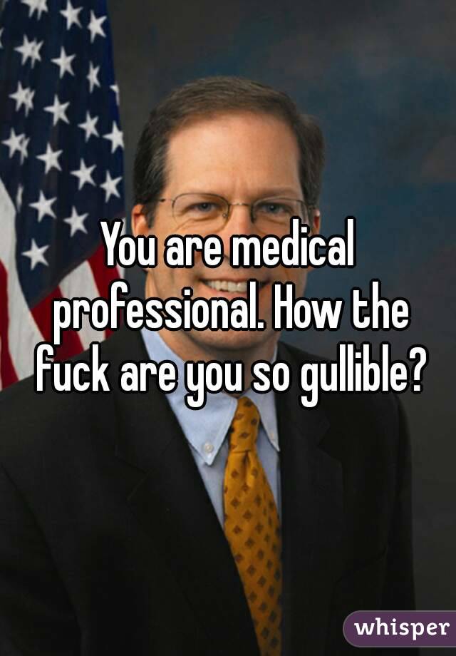 You are medical professional. How the fuck are you so gullible?