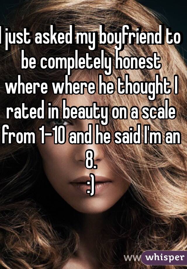 I just asked my boyfriend to be completely honest where where he thought I rated in beauty on a scale from 1-10 and he said I'm an 8. 
:) 