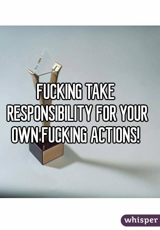 FUCKING TAKE RESPONSIBILITY FOR YOUR OWN FUCKING ACTIONS! 