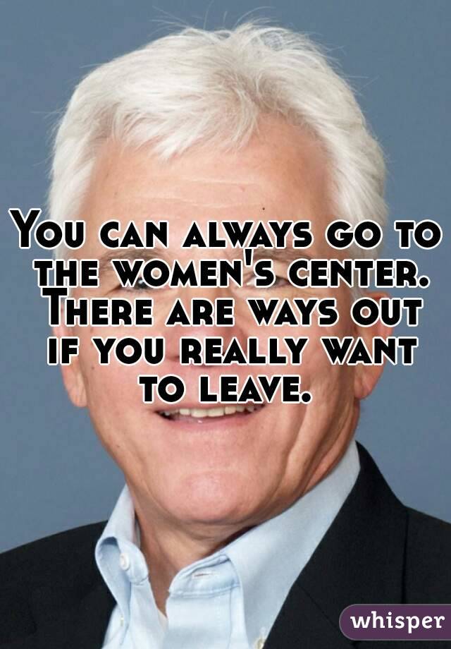 You can always go to the women's center. There are ways out if you really want to leave. 