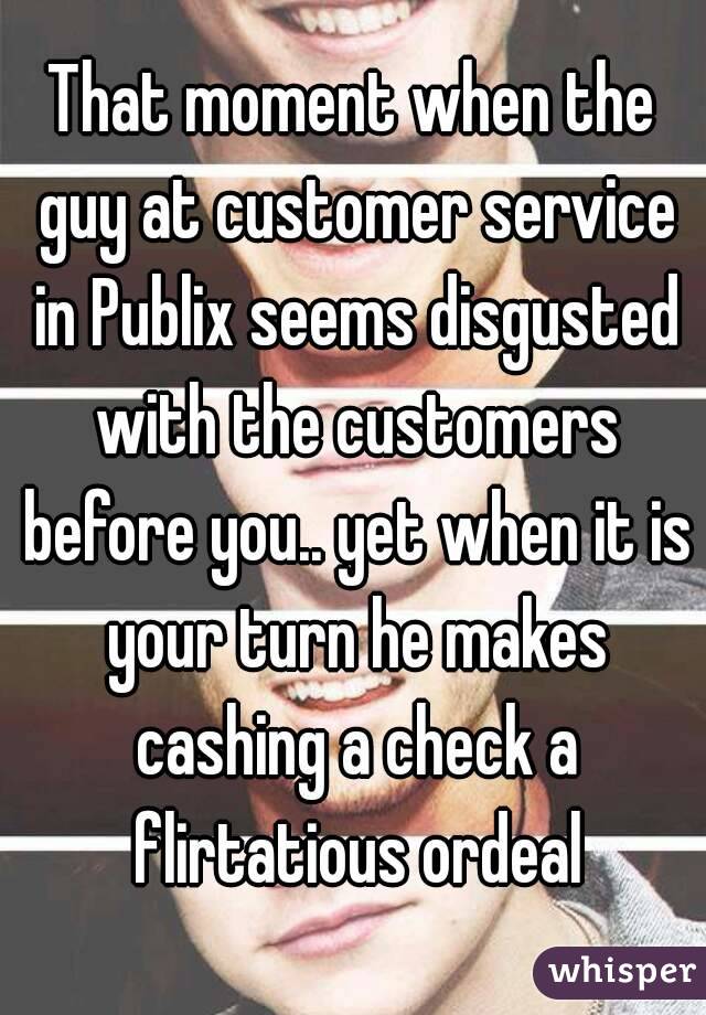 That moment when the guy at customer service in Publix seems disgusted with the customers before you.. yet when it is your turn he makes cashing a check a flirtatious ordeal