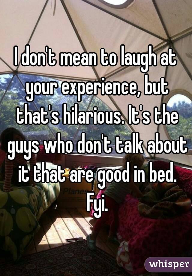 I don't mean to laugh at your experience, but that's hilarious. It's the guys who don't talk about it that are good in bed. Fyi.