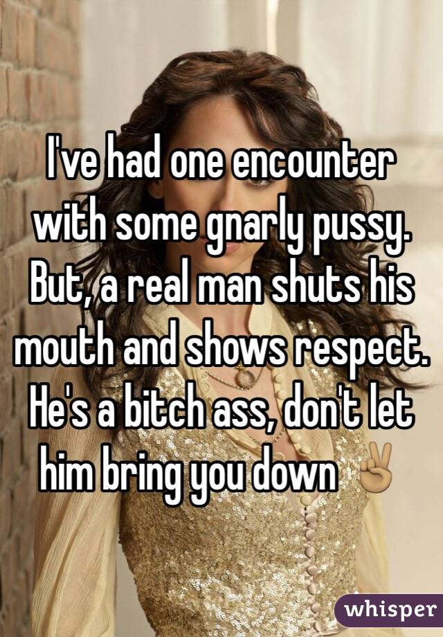 I've had one encounter with some gnarly pussy. But, a real man shuts his mouth and shows respect. He's a bitch ass, don't let him bring you down ✌🏽️