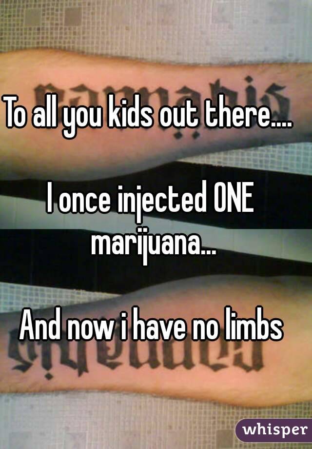 To all you kids out there.... 

I once injected ONE marijuana...

And now i have no limbs