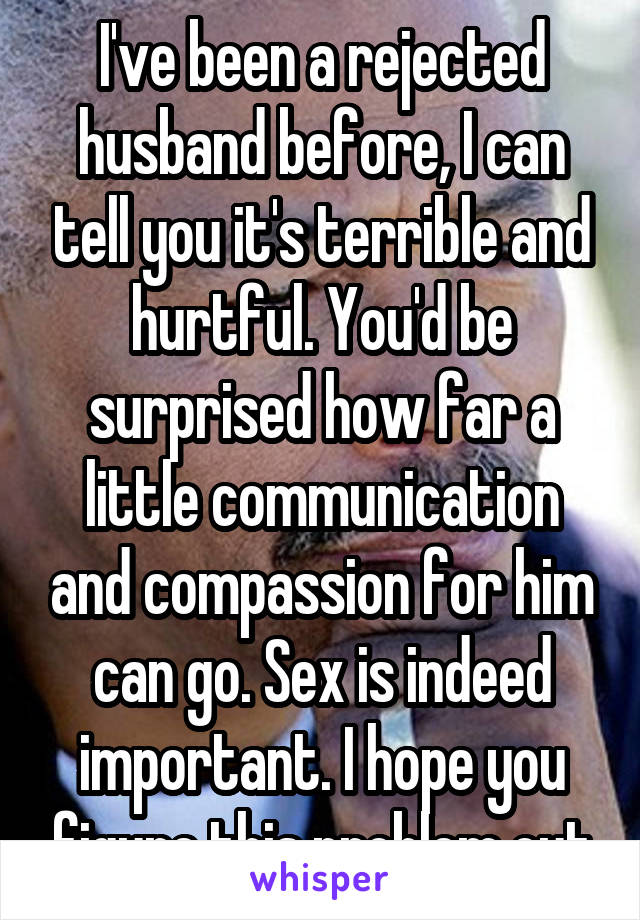 I've been a rejected husband before, I can tell you it's terrible and hurtful. You'd be surprised how far a little communication and compassion for him can go. Sex is indeed important. I hope you figure this problem out