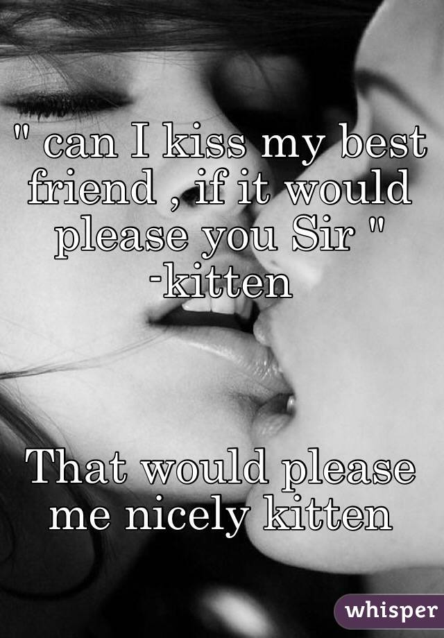 " can I kiss my best friend , if it would please you Sir "
-kitten



That would please me nicely kitten 
