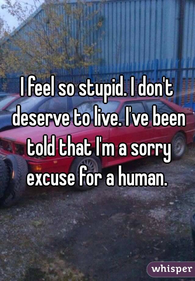 I feel so stupid. I don't deserve to live. I've been told that I'm a sorry excuse for a human. 