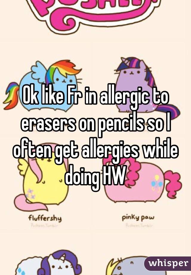 Ok like Fr in allergic to erasers on pencils so I often get allergies while doing HW