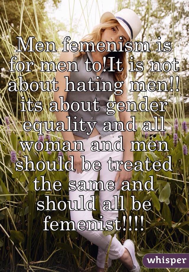 Men femenism is for men to!It is not about hating men!!its about gender equality and all woman and men should be treated the same and should all be femenist!!!!