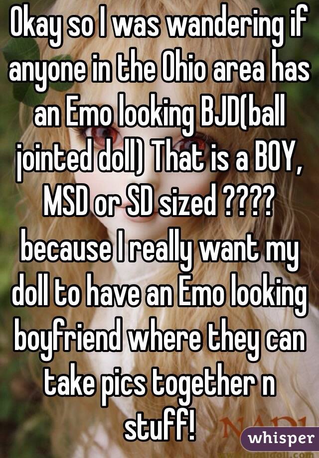 Okay so I was wandering if anyone in the Ohio area has an Emo looking BJD(ball jointed doll) That is a BOY, MSD or SD sized ???? because I really want my doll to have an Emo looking boyfriend where they can take pics together n stuff! 