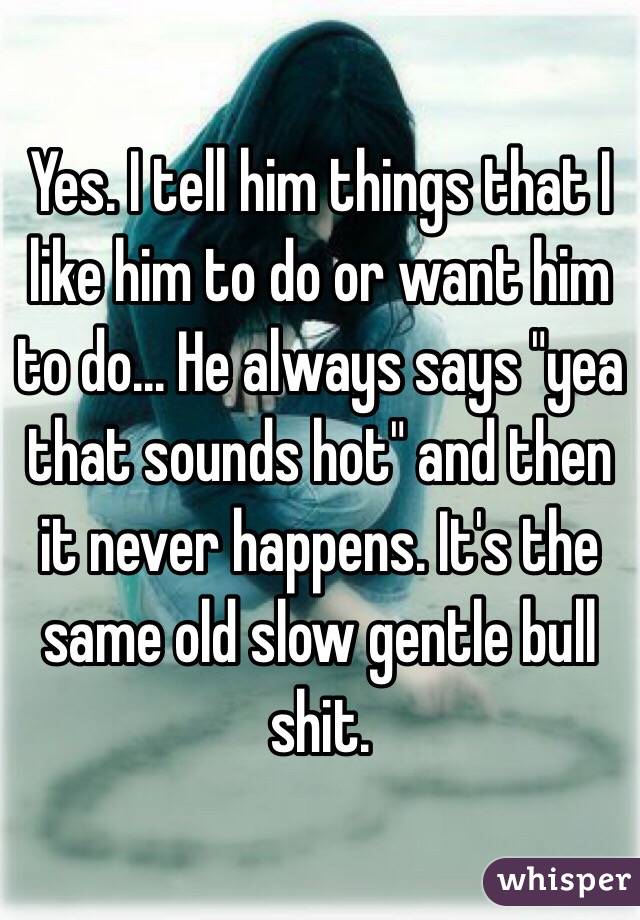 Yes. I tell him things that I like him to do or want him to do... He always says "yea that sounds hot" and then it never happens. It's the same old slow gentle bull shit. 