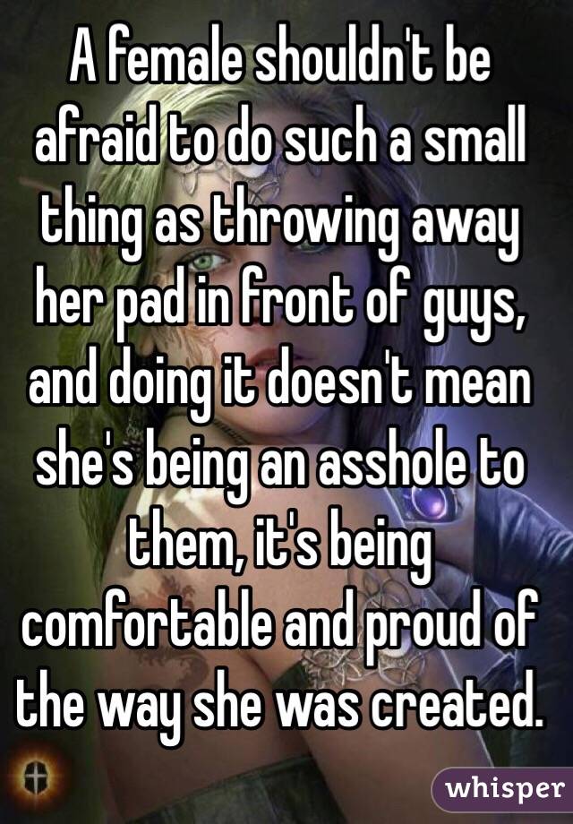 A female shouldn't be afraid to do such a small thing as throwing away her pad in front of guys, and doing it doesn't mean she's being an asshole to them, it's being comfortable and proud of the way she was created.