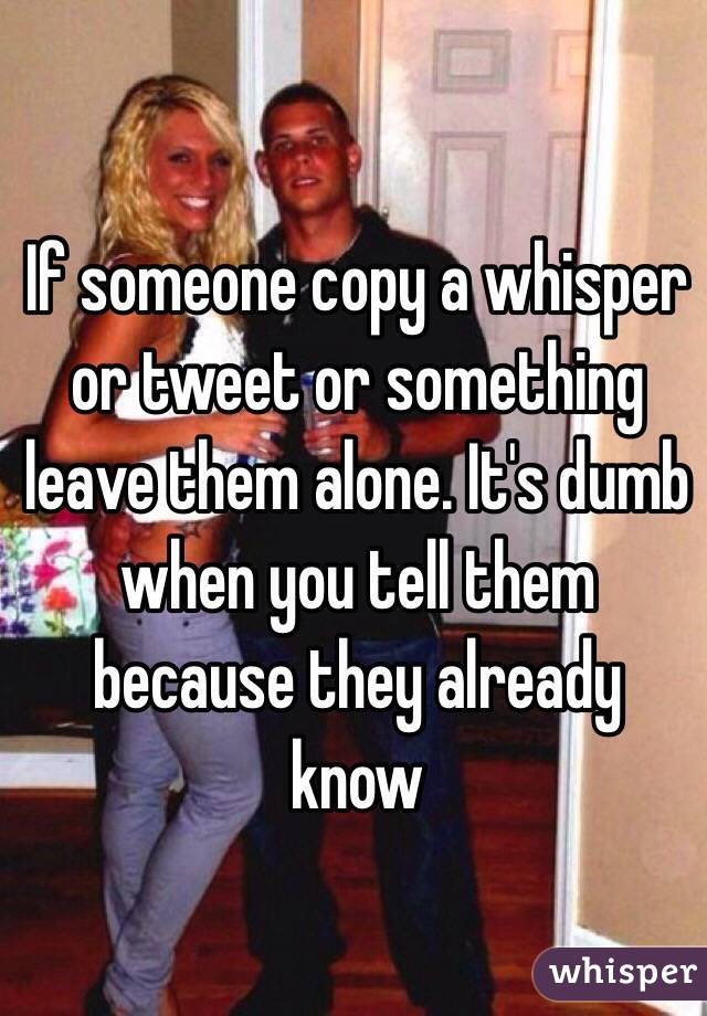 If someone copy a whisper or tweet or something leave them alone. It's dumb when you tell them because they already know 
