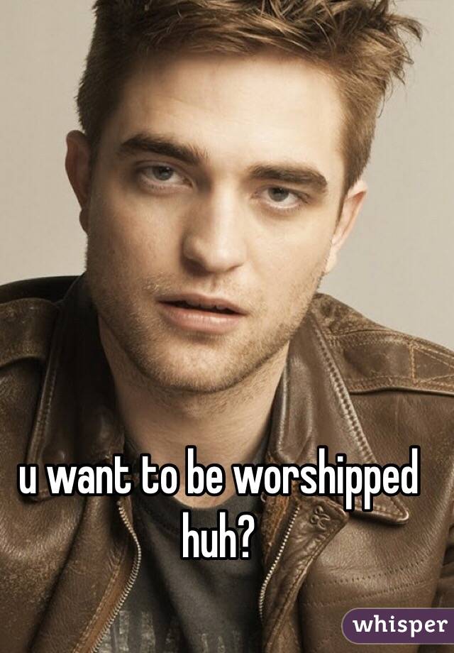 u want to be worshipped huh?