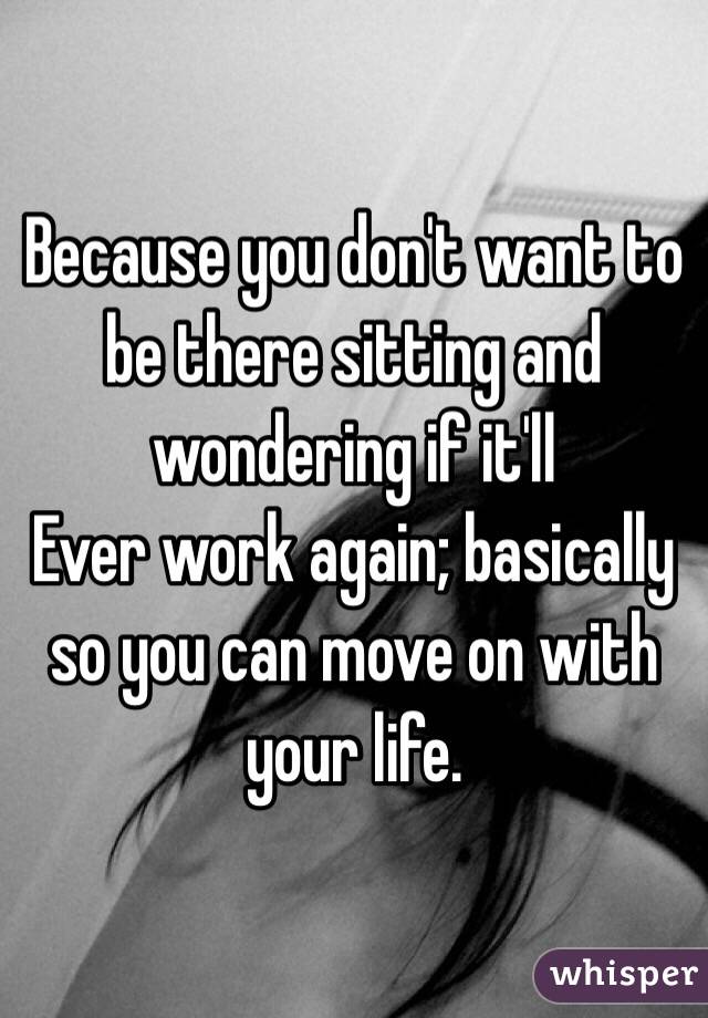 Because you don't want to be there sitting and wondering if it'll
Ever work again; basically so you can move on with your life.