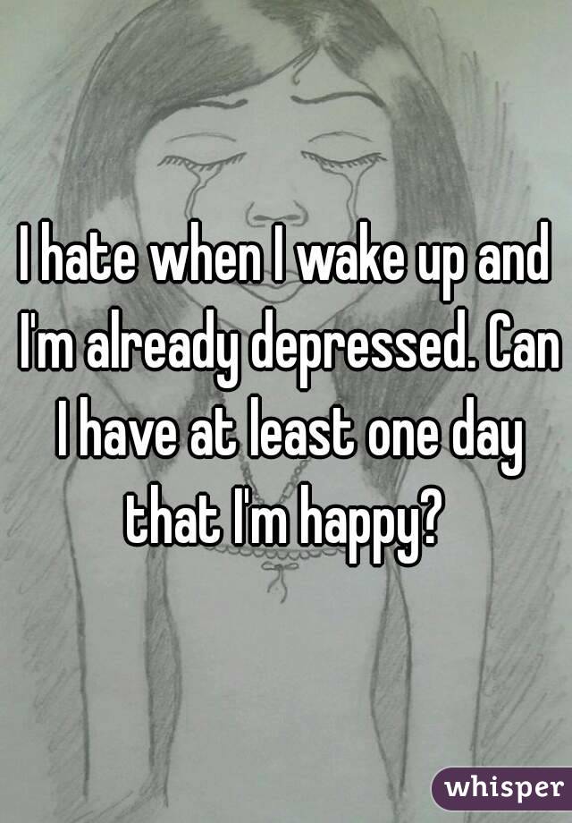 I hate when I wake up and I'm already depressed. Can I have at least one day that I'm happy? 