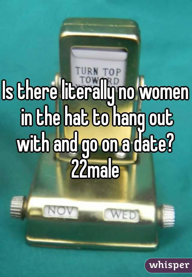 Is there literally no women in the hat to hang out with and go on a date? 
22male
