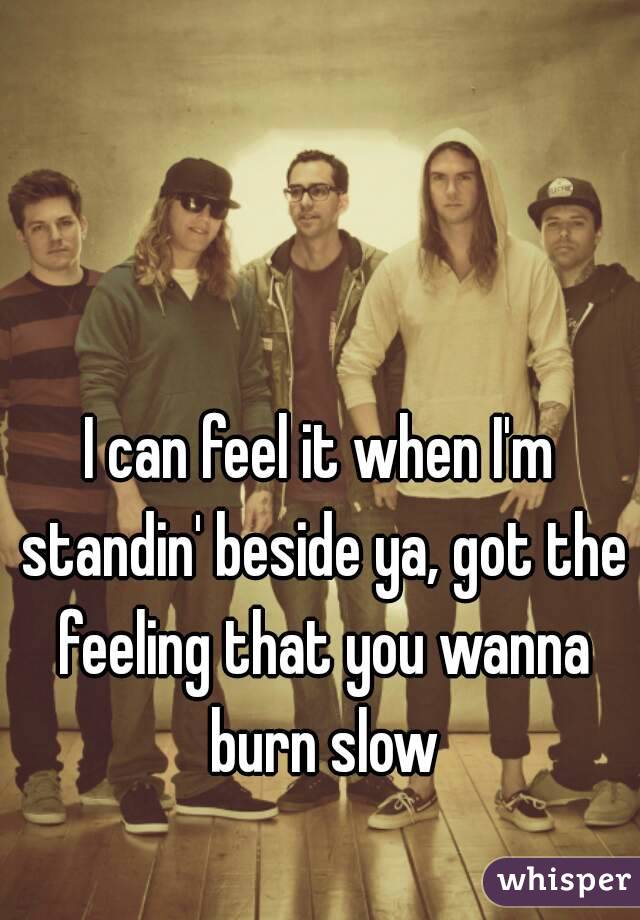 I can feel it when I'm standin' beside ya, got the feeling that you wanna burn slow