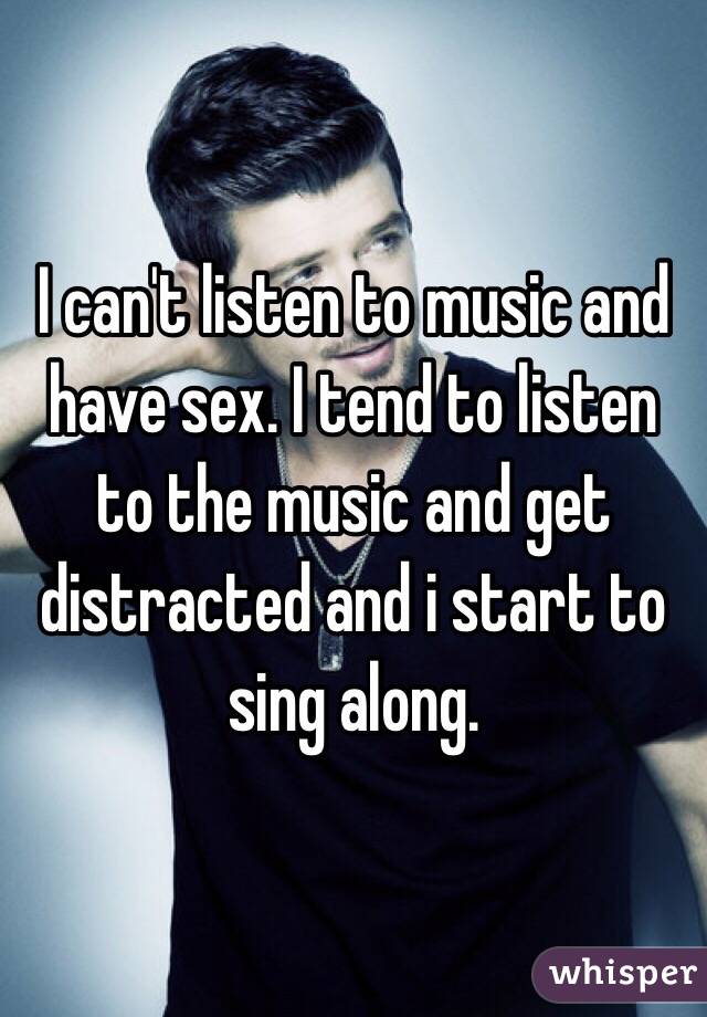 I can't listen to music and have sex. I tend to listen to the music and get distracted and i start to sing along. 