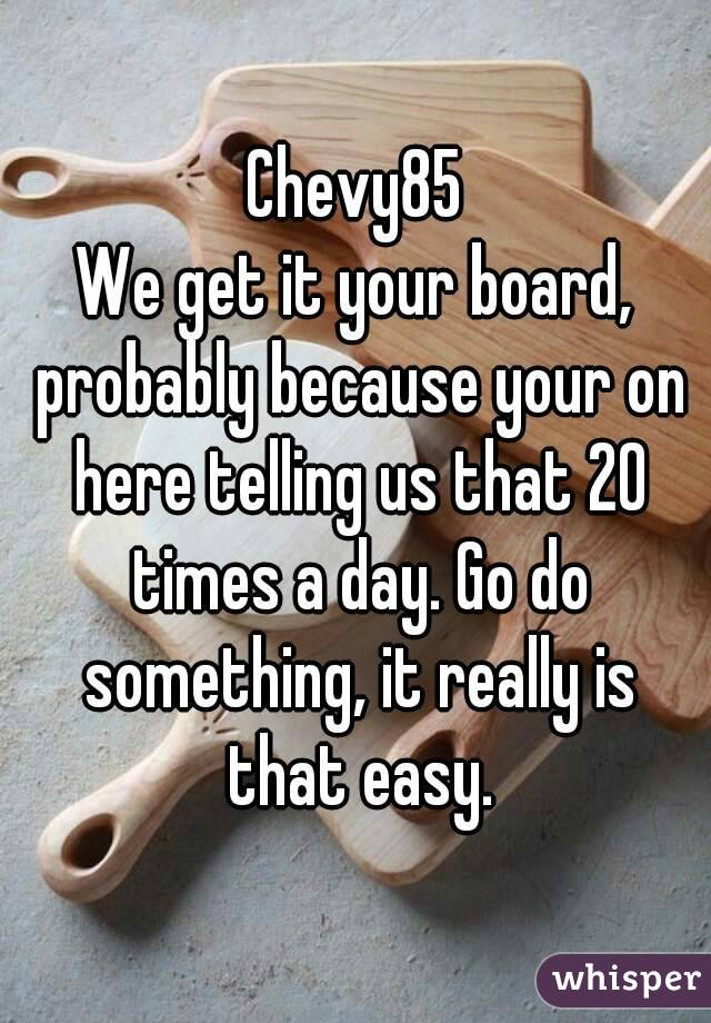 Chevy85
We get it your board, probably because your on here telling us that 20 times a day. Go do something, it really is that easy.