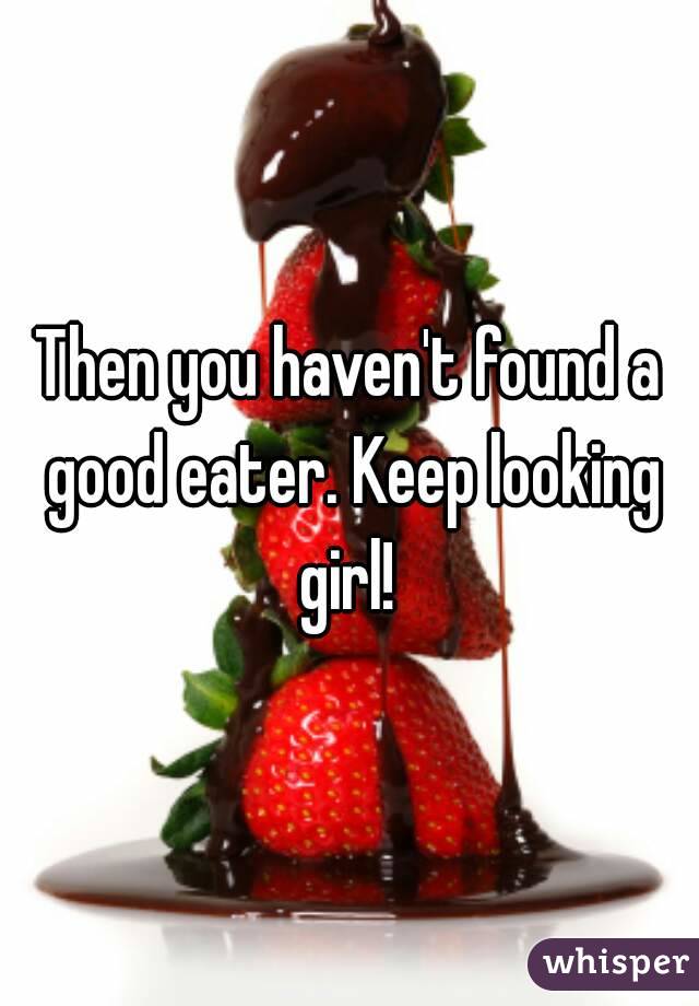 Then you haven't found a good eater. Keep looking girl! 