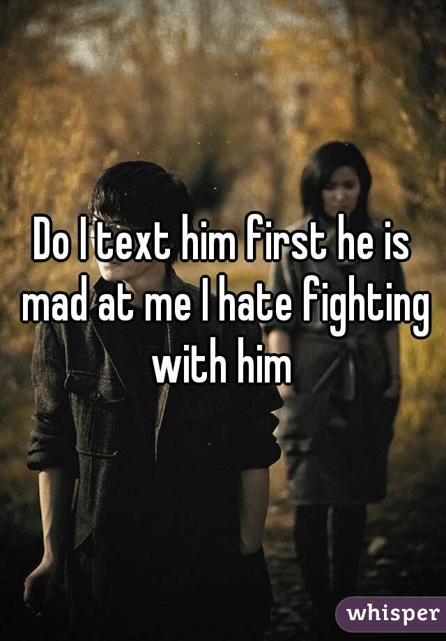Do I text him first he is mad at me I hate fighting with him 