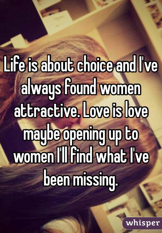 Life is about choice and I've always found women attractive. Love is love maybe opening up to women I'll find what I've been missing. 
