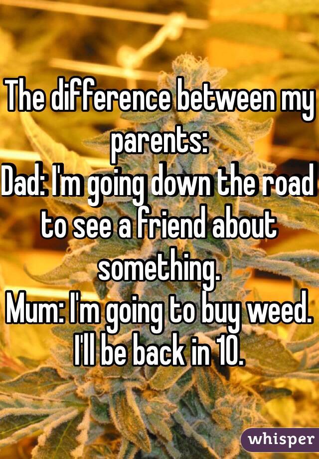 The difference between my parents: 
Dad: I'm going down the road to see a friend about something. 
Mum: I'm going to buy weed. I'll be back in 10. 