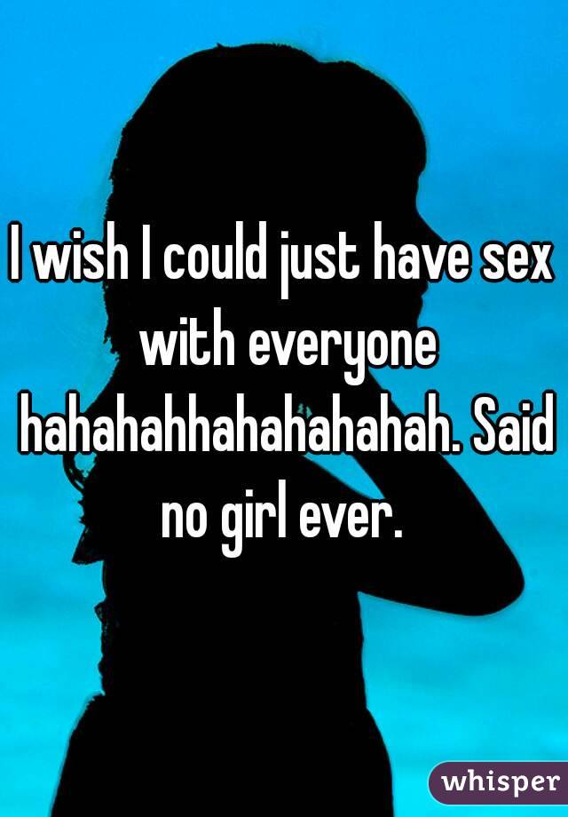 I wish I could just have sex with everyone hahahahhahahahahah. Said no girl ever. 