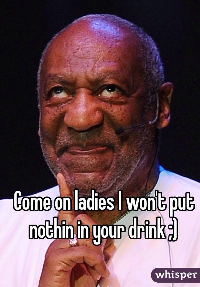 Come on ladies I won't put nothin in your drink ;)