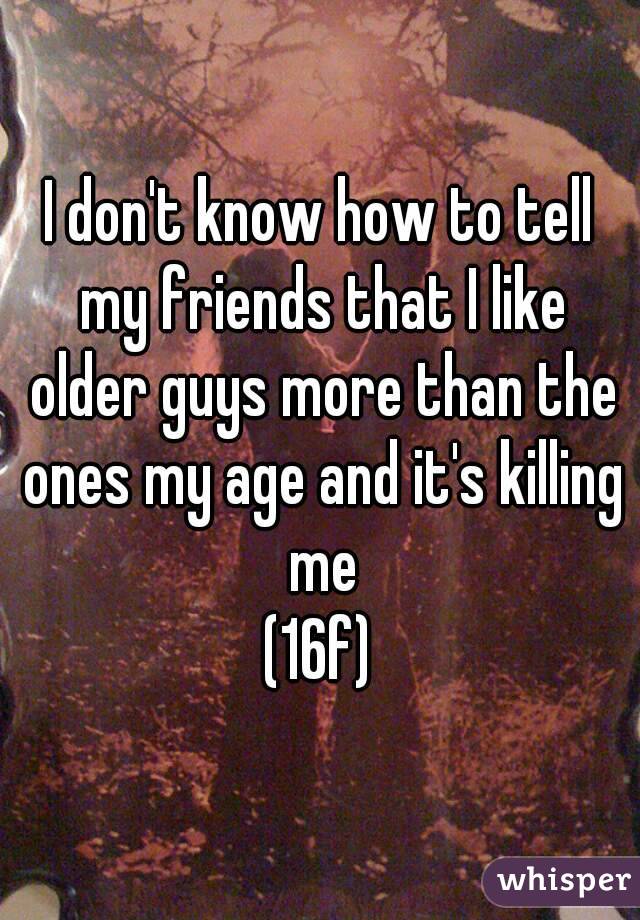 I don't know how to tell my friends that I like older guys more than the ones my age and it's killing me
(16f)