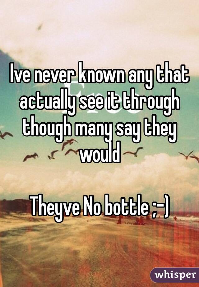 Ive never known any that actually see it through though many say they would

Theyve No bottle ;-)