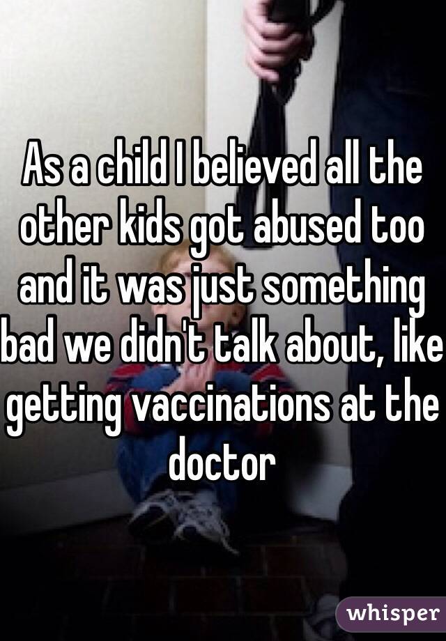 As a child I believed all the other kids got abused too and it was just something bad we didn't talk about, like getting vaccinations at the doctor