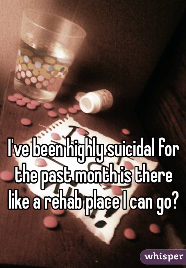 I've been highly suicidal for the past month is there like a rehab place I can go?  