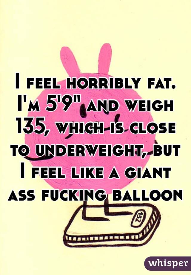I feel horribly fat. 
I'm 5'9" and weigh 135, which is close to underweight, but I feel like a giant ass fucking balloon 