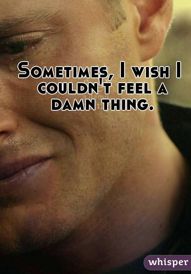 Sometimes, I wish I couldn't feel a damn thing.